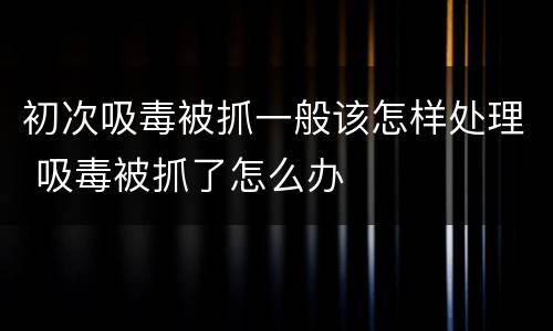 初次吸毒被抓一般该怎样处理 吸毒被抓了怎么办