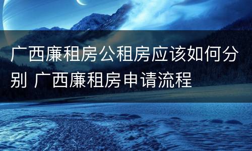 广西廉租房公租房应该如何分别 广西廉租房申请流程