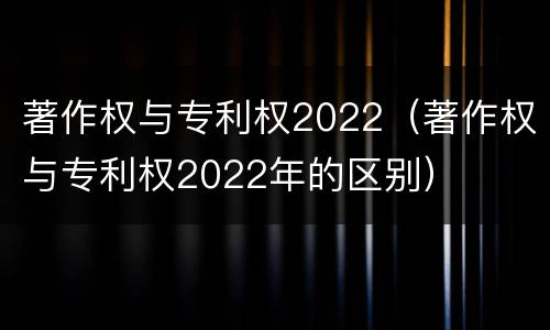 著作权与专利权2022（著作权与专利权2022年的区别）