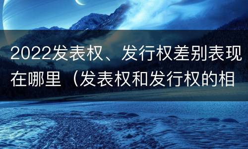 2022发表权、发行权差别表现在哪里（发表权和发行权的相同点）