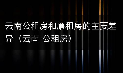 云南公租房和廉租房的主要差异（云南 公租房）