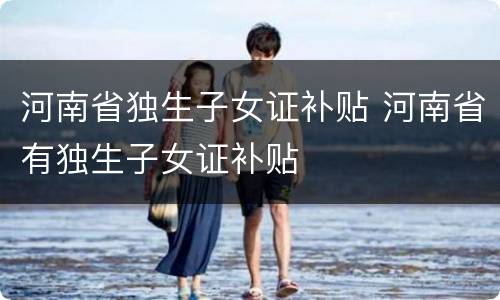 河南省独生子女证补贴 河南省有独生子女证补贴