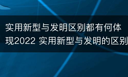 实用新型与发明区别都有何体现2022 实用新型与发明的区别是什么