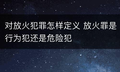 对放火犯罪怎样定义 放火罪是行为犯还是危险犯