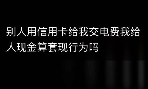 别人用信用卡给我交电费我给人现金算套现行为吗