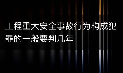 工程重大安全事故行为构成犯罪的一般要判几年