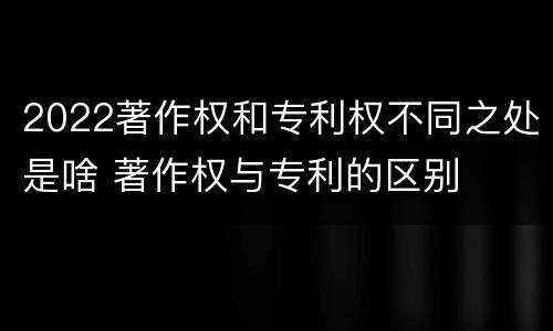 2022著作权和专利权不同之处是啥 著作权与专利的区别