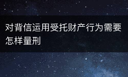 对背信运用受托财产行为需要怎样量刑