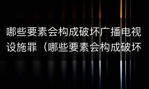 哪些要素会构成破坏广播电视设施罪（哪些要素会构成破坏广播电视设施罪行）