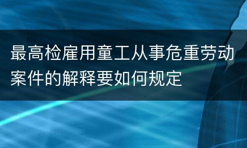 最高检雇用童工从事危重劳动案件的解释要如何规定