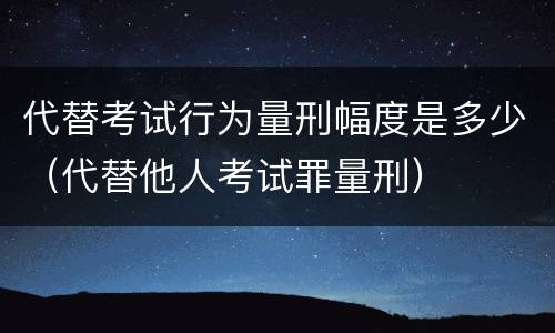 代替考试行为量刑幅度是多少（代替他人考试罪量刑）