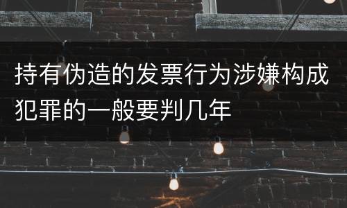 持有伪造的发票行为涉嫌构成犯罪的一般要判几年