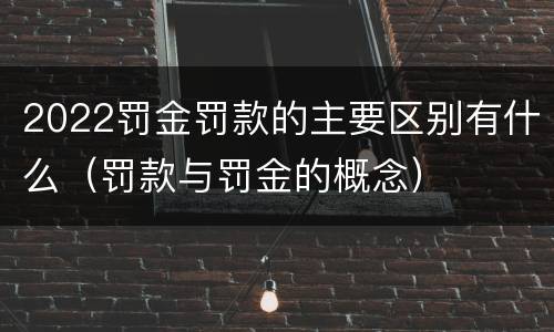 2022罚金罚款的主要区别有什么（罚款与罚金的概念）