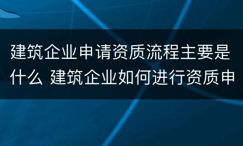 建筑企业申请资质流程主要是什么 建筑企业如何进行资质申请?需要提交哪些材料?