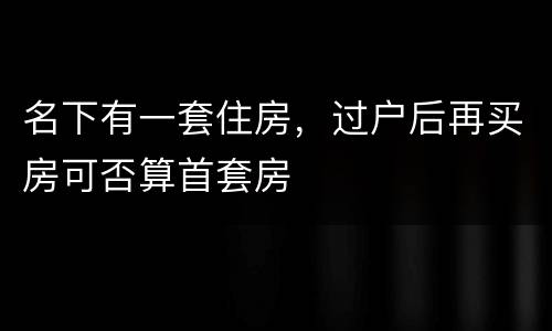 名下有一套住房，过户后再买房可否算首套房