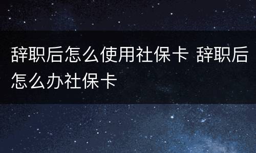 辞职后怎么使用社保卡 辞职后怎么办社保卡