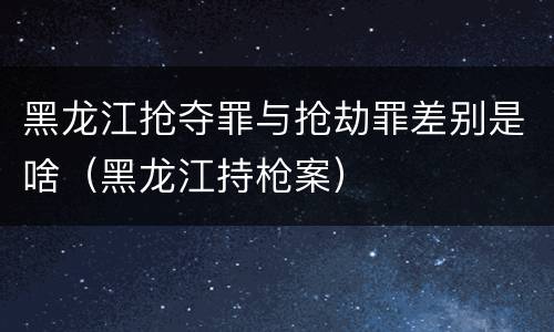 黑龙江抢夺罪与抢劫罪差别是啥（黑龙江持枪案）