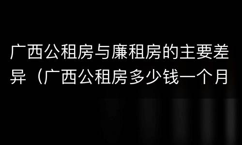 广西公租房与廉租房的主要差异（广西公租房多少钱一个月）