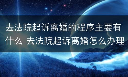 去法院起诉离婚的程序主要有什么 去法院起诉离婚怎么办理