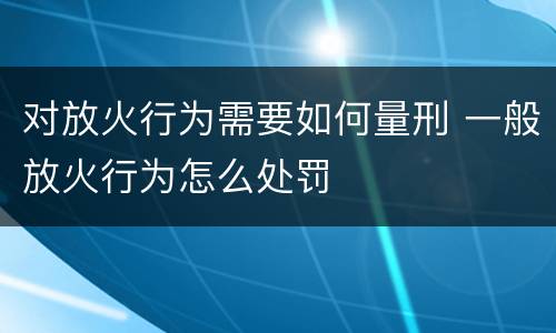 对放火行为需要如何量刑 一般放火行为怎么处罚