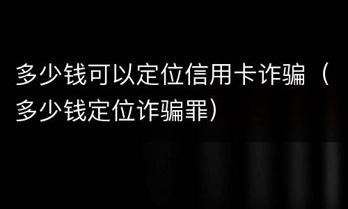 多少钱可以定位信用卡诈骗（多少钱定位诈骗罪）