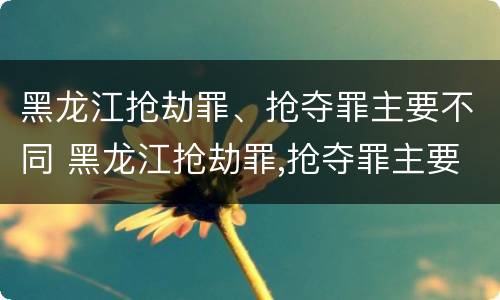 黑龙江抢劫罪、抢夺罪主要不同 黑龙江抢劫罪,抢夺罪主要不同案件