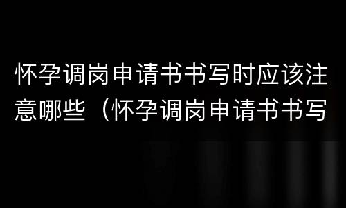 怀孕调岗申请书书写时应该注意哪些（怀孕调岗申请书书写时应该注意哪些事项）