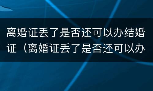 离婚证丢了是否还可以办结婚证（离婚证丢了是否还可以办结婚证明）