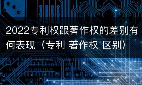 2022专利权跟著作权的差别有何表现（专利 著作权 区别）