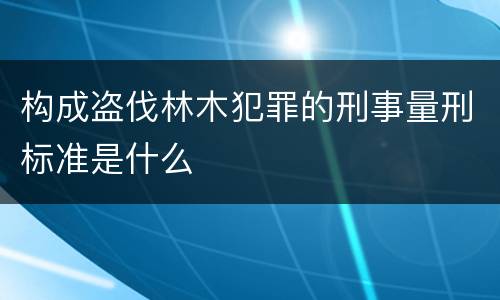 构成盗伐林木犯罪的刑事量刑标准是什么