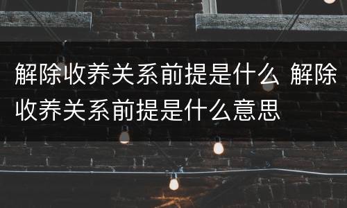 解除收养关系前提是什么 解除收养关系前提是什么意思