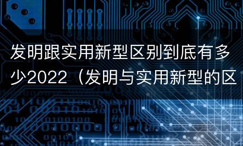 发明跟实用新型区别到底有多少2022（发明与实用新型的区别有）