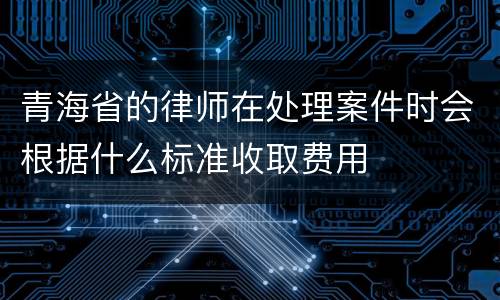 青海省的律师在处理案件时会根据什么标准收取费用