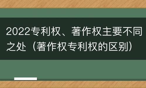 2022专利权、著作权主要不同之处（著作权专利权的区别）