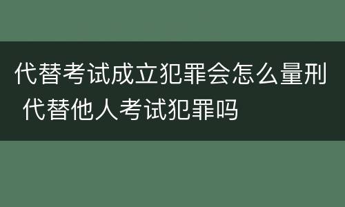 代替考试成立犯罪会怎么量刑 代替他人考试犯罪吗