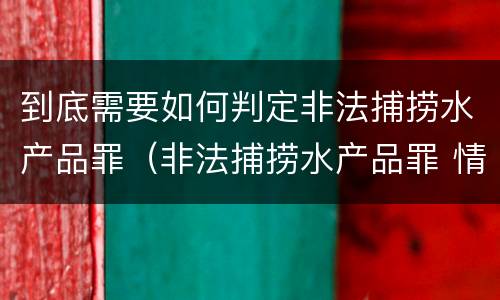 到底需要如何判定非法捕捞水产品罪（非法捕捞水产品罪 情节严重）