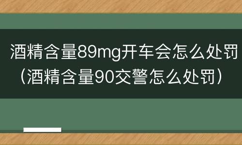 酒精含量89mg开车会怎么处罚（酒精含量90交警怎么处罚）