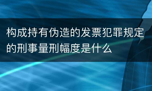 构成持有伪造的发票犯罪规定的刑事量刑幅度是什么