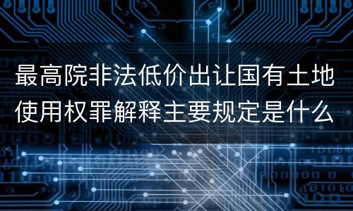 最高院非法低价出让国有土地使用权罪解释主要规定是什么