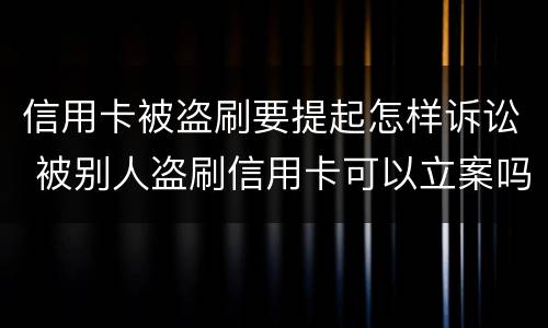 信用卡被盗刷要提起怎样诉讼 被别人盗刷信用卡可以立案吗