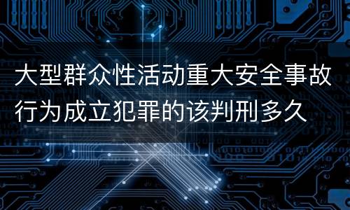 大型群众性活动重大安全事故行为成立犯罪的该判刑多久