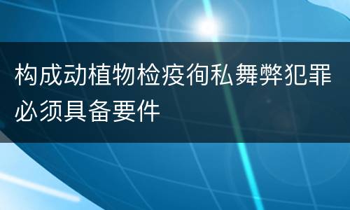 构成动植物检疫徇私舞弊犯罪必须具备要件