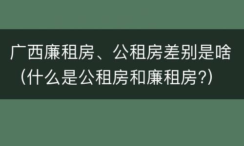 广西廉租房、公租房差别是啥（什么是公租房和廉租房?）