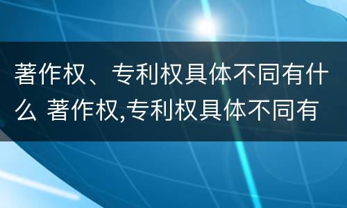 著作权、专利权具体不同有什么 著作权,专利权具体不同有什么特点