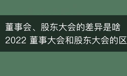 董事会、股东大会的差异是啥2022 董事大会和股东大会的区别