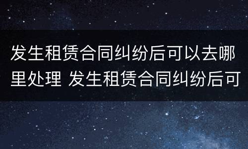 发生租赁合同纠纷后可以去哪里处理 发生租赁合同纠纷后可以去哪里处理呢