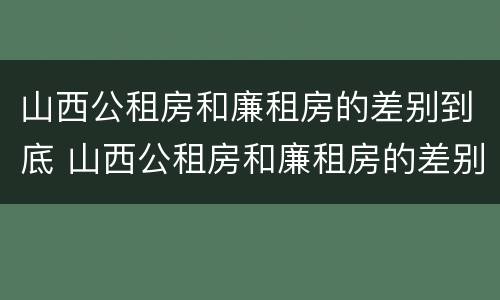 山西公租房和廉租房的差别到底 山西公租房和廉租房的差别到底有多大