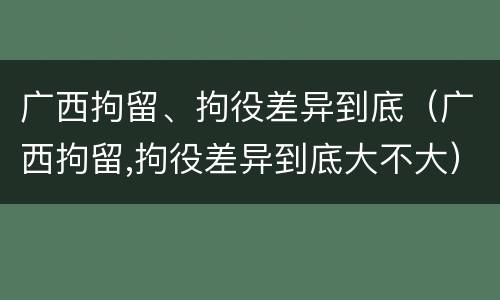 广西拘留、拘役差异到底（广西拘留,拘役差异到底大不大）