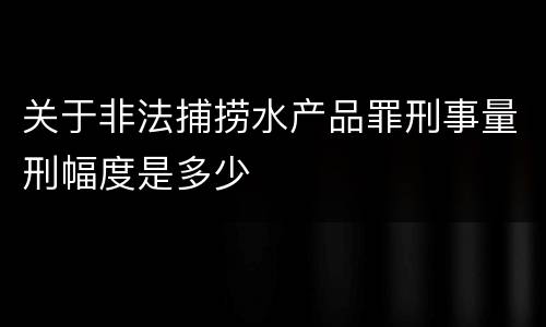 关于非法捕捞水产品罪刑事量刑幅度是多少