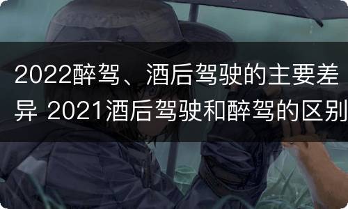 2022醉驾、酒后驾驶的主要差异 2021酒后驾驶和醉驾的区别